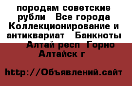 породам советские рубли - Все города Коллекционирование и антиквариат » Банкноты   . Алтай респ.,Горно-Алтайск г.